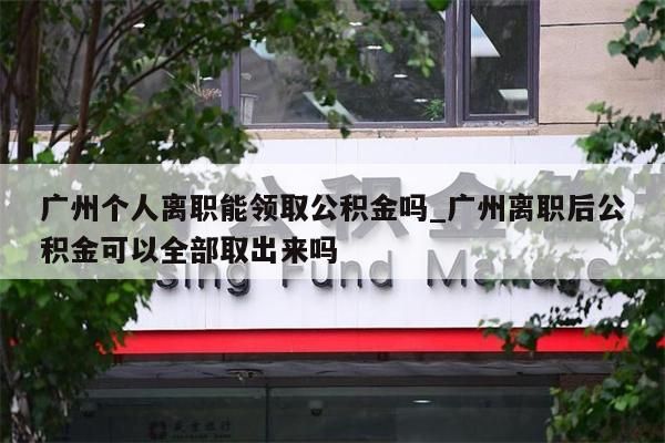 广州个人离职能领取公积金吗_广州离职后公积金可以全部取出来吗