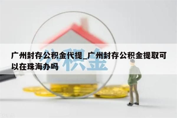 广州封存公积金代提_广州封存公积金提取可以在珠海办吗