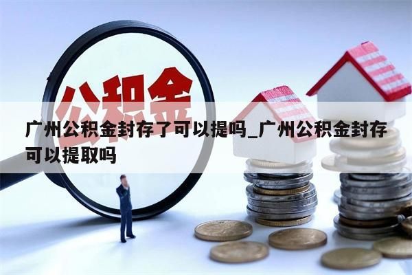 广州公积金封存了可以提吗_广州公积金封存可以提取吗