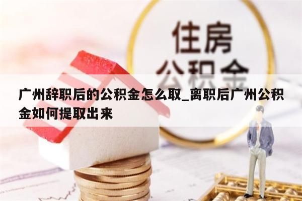 广州辞职后的公积金怎么取_离职后广州公积金如何提取出来